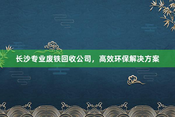 长沙专业废铁回收公司，高效环保解决方案