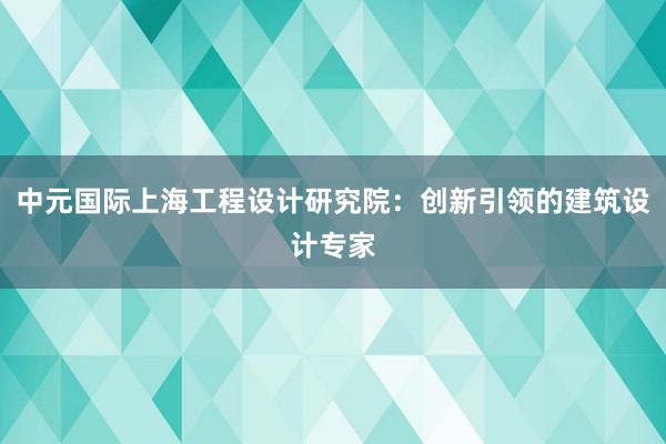 中元国际上海工程设计研究院：创新引领的建筑设计专家