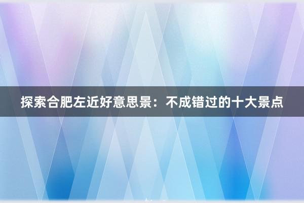 探索合肥左近好意思景：不成错过的十大景点