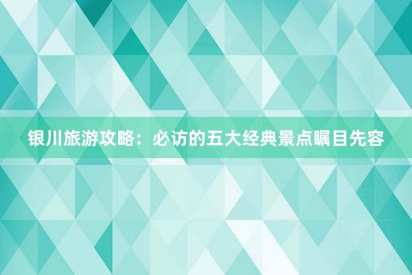 银川旅游攻略：必访的五大经典景点瞩目先容